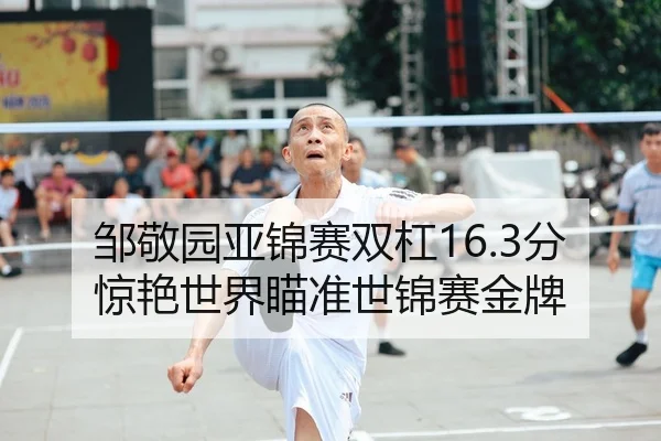 邹敬园亚锦赛双杠16.3分惊艳世界瞄准世锦赛金牌